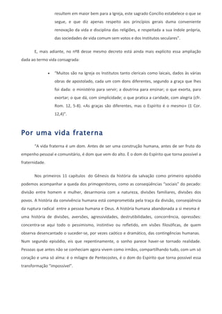 resultem em maior bem para a Igreja, este sagrado Concílio estabelece o que se
                    segue, e que diz apenas respeito aos princípios gerais duma conveniente
                    renovação da vida e disciplina das religiões, e respeitada a sua índole própria,
                    das sociedades de vida comum sem votos e dos Institutos seculares”.

       E, mais adiante, no nº8 desse mesmo decreto está ainda mais explícito essa ampliação
dada ao termo vida consagrada:

                •   “Muitos são na Igreja os Institutos tanto clericais como laicais, dados às várias
                    obras de apostolado, cada um com dons diferentes, segundo a graça que lhes
                    foi dada: o ministério para servir; a doutrina para ensinar; o que exorta, para
                    exortar; o que dá, com simplicidade; o que pratica a caridade, com alegria (cfr.
                    Rom. 12, 5-8). «As graças são diferentes, mas o Espírito é o mesmo» (1 Cor.
                    12,4)”.



Por uma vida fraterna
       “A vida fraterna é um dom. Antes de ser uma construção humana, antes de ser fruto do
empenho pessoal e comunitário, é dom que vem do alto. È o dom do Espírito que torna possível a
fraternidade.

       Nos primeiros 11 capítulos do Gênesis da história da salvação como primeiro episódio
podemos acompanhar a queda dos primogenitores, como as conseqüências “sociais” do pecado:
divisão entre homem e mulher, desarmonia com a natureza, divisões familiares, divisões dos
povos. A história da convivência humana está comprometida pela traça da divisão, conseqüência
da ruptura radical entre a pessoa humana e Deus. A história humana abandonada a si mesma é
uma história de divisões, aversões, agressividades, destrutibilidades, concorrência, opressões:
concentra-se aqui todo o pessimismo, instintivo ou refletido, em visões filosóficas, de quem
observa desencantado o suceder-se, por vezes caótico e dramático, das contingências humanas.
Num segundo episódio, eis que repentinamente, o sonho parece haver-se tornado realidade.
Pessoas que antes não se conheciam agora vivem como irmãos, compartilhando tudo, com um só
coração e uma só alma: é o milagre de Pentecostes, é o dom do Espírito que torna possível essa
transformação “impossível”.
 