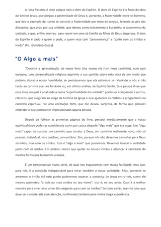 A vida fraterna é dom porque veio o dom do Espírito. O dom do Espírito é o fruto da obra
do Senhor Jesus, que pregou a paternidade de Deus e, portanto, a fraternidade entre os homens,
que deu o exemplo de como se constrói a fraternidade por meio do serviço, lavando os pés dos
discípulos, que orou por sua unidade, que deixou como testamento a Eucaristia, o sacramento da
unidade, e que, enfim, morreu para reunir em uma só família os filhos de Deus dispersos. O dom
do Espírito é dado a quem o pede, a quem reza com “perseverança” e “junto com os irmãos e
irmãs” (Pe. Giordano Cabra).



“O Algo a mais”
       “Durante a apresentação do nosso livro Una nuova via (Um novo caminho), num país
europeu, uma personalidade religiosa exprimiu a sua opinião sobre esta obra de um modo que
poderia abalar a nossa humildade, se pensássemos que ela estivesse se referindo a nós e não
tanto ao carisma que nos foi dado ou, em última análise, ao Espírito Santo. Essa pessoa disse que
esse livro, no qual é analisada a nossa “espiritualidade da unidade”, podia ser comparado a outros,
clássicos, que surgiram ao longo da história da Igreja e que ajudaram os cristãos a progredirem no
caminho espiritual. Foi uma afirmação forte, que me deixou surpresa, de forma que procurei
entender o que poderia ter impressionado aquela pessoa.

       Depois de folhear as primeiras páginas do livro, percebi imediatamente que a nossa
espiritualidade pode ser considerada assim por causa daquele “algo mais” que ela exige. Um “algo
mais” capaz de suscitar um caminho que conduz a Deus, um caminho realmente novo, não só
pessoal, individual, mas coletivo, comunitário. Sim, porque nós não devemos caminhar para Deus
sozinhos, mas com os irmãos. Este é “algo a mais” que possuímos. Devemos buscar a santidade
junto com os irmãos. Em prática, temos que ajudar os nossos irmãos a alcançar a santidade da
mesma forma que buscamos a nossa.


       É um compromisso muito sério, do qual nos esquecemos com muita facilidade, mas que,
para nós, é a condição indispensável para mirar também a nossa santidade. Aliás, somente se
amarmos o irmão até este ponto poderemos esperar a presença de Jesus entre nós, como ele
mesmo prometeu “a dois ou mais unidos no seu nome”, isto é, no seu amor. Qual é a melhor
maneira para viver esse amor tão exigente para com os irmãos? Existem várias, mas há uma que
deve ser considerada com atenção, confirmada também pela minha longa experiência.
 