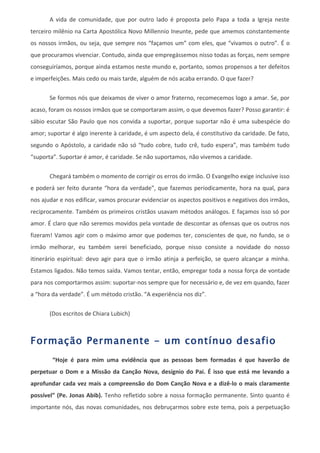 A vida de comunidade, que por outro lado é proposta pelo Papa a toda a Igreja neste
terceiro milênio na Carta Apostólica Novo Millennio Ineunte, pede que amemos constantemente
os nossos irmãos, ou seja, que sempre nos “façamos um” com eles, que “vivamos o outro”. É o
que procuramos vivenciar. Contudo, ainda que empregássemos nisso todas as forças, nem sempre
conseguiríamos, porque ainda estamos neste mundo e, portanto, somos propensos a ter defeitos
e imperfeições. Mais cedo ou mais tarde, alguém de nós acaba errando. O que fazer?

       Se formos nós que deixamos de viver o amor fraterno, recomecemos logo a amar. Se, por
acaso, foram os nossos irmãos que se comportaram assim, o que devemos fazer? Posso garantir: é
sábio escutar São Paulo que nos convida a suportar, porque suportar não é uma subespécie do
amor; suportar é algo inerente à caridade, é um aspecto dela, é constitutivo da caridade. De fato,
segundo o Apóstolo, a caridade não só “tudo cobre, tudo crê, tudo espera”, mas também tudo
“suporta”. Suportar é amor, é caridade. Se não suportamos, não vivemos a caridade.

       Chegará também o momento de corrigir os erros do irmão. O Evangelho exige inclusive isso
e poderá ser feito durante “hora da verdade”, que fazemos periodicamente, hora na qual, para
nos ajudar e nos edificar, vamos procurar evidenciar os aspectos positivos e negativos dos irmãos,
reciprocamente. Também os primeiros cristãos usavam métodos análogos. E façamos isso só por
amor. É claro que não seremos movidos pela vontade de descontar as ofensas que os outros nos
fizeram! Vamos agir com o máximo amor que podemos ter, conscientes de que, no fundo, se o
irmão melhorar, eu também serei beneficiado, porque nisso consiste a novidade do nosso
itinerário espiritual: devo agir para que o irmão atinja a perfeição, se quero alcançar a minha.
Estamos ligados. Não temos saída. Vamos tentar, então, empregar toda a nossa força de vontade
para nos comportarmos assim: suportar-nos sempre que for necessário e, de vez em quando, fazer
a “hora da verdade”. É um método cristão. “A experiência nos diz”.


       (Dos escritos de Chiara Lubich)



Formação Permanente - um contínuo desafio
        “Hoje é para mim uma evidência que as pessoas bem formadas é que haverão de
perpetuar o Dom e a Missão da Canção Nova, desígnio do Pai. É isso que está me levando a
aprofundar cada vez mais a compreensão do Dom Canção Nova e a dizê-lo o mais claramente
possível” (Pe. Jonas Abib). Tenho refletido sobre a nossa formação permanente. Sinto quanto é
importante nós, das novas comunidades, nos debruçarmos sobre este tema, pois a perpetuação
 