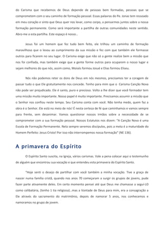 do Carisma que recebemos de Deus depende de pessoas bem formadas, pessoas que se
comprometem com o seu caminho de formação pessoal. Essas palavras do Pe. Jonas tem ressoado
em meu coração e sinto que Deus quer nos levar, como corpo, a pensarmos juntos sobre a nossa
formação permanente. Como será importante a partilha de outras comunidades neste sentido.
Abro-me a esta partilha. Este espaço é nosso…


       Jesus foi um homem que fez tudo bem feito, ele trilhou um caminho de formação
maravilhoso que o levou ao cumprimento da sua missão e fez com que também ele formasse
outros para ficarem no seu lugar. O Carisma exige que não só a gente realize bem a missão que
nos foi confiada, mas também exige que a gente forme outros para ocuparem o nosso lugar e
sejam melhores do que nós, assim como, Moisés formou Josué e Elias formou Eliseu.

       Nós não podemos reter os dons de Deus em nós mesmos, precisamos ter a coragem de
passar tudo o que Ele gratuitamente nos concede. Tenho para mim que o Carisma Canção Nova
não pode ser prejudicado. Ele é santo, puro e precioso. Volto a lhe dizer que você formador tem
uma missão muito importante. Nosso papel é muito importante. Precisamos assumir a missão que
o Senhor nos confiou neste tempo. Seu Carisma conta com você. Não tenha medo, quem faz a
obra é o Senhor. Ele está no meio de nós! É nesta certeza de fé que caminhamos e vamos sempre
para frente, sem desanimar. Vamos questionar nossos irmãos sobre a necessidade de se
comprometer com a sua formação pessoal. Nossos Estatutos nos dizem: “A Canção Nova é uma
Escola de Formação Permanente. Nela sempre seremos discípulos, pois a meta é a maturidade do
Homem Perfeito: Jesus Cristo! Por isso não interrompemos nossa formação” (NE 136).



A primavera do Espírito
       O Espírito Santo suscita, na Igreja, vários carismas. Vale a pena colocar aqui o testemunho
de alguém que encontrou sua vocação e que entendeu esta primavera do Espírito Santo.


       “Hoje senti o desejo de partilhar com você também a minha vocação. Tive a graça de
nascer numa família cristã, quando nos anos 70 começaram a surgir os grupos de jovens, pude
fazer parte ativamente deles. Em certo momento pensei até que Deus me chamasse a seguí-LO
como celibatária, (tenho 1 tia religiosa)…mas a Vontade de Deus para mim, era a consagração a
Ele através do sacramento do matrimônio, depois de namorar 5 anos, nos conhecemos e
namoramos no grupo de jovem.
 