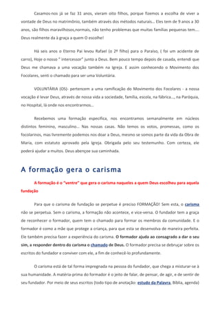 Casamos-nos já se faz 31 anos, vieram oito filhos, porque fizemos a escolha de viver a
vontade de Deus no matrimônio, também através dos métodos naturais… Eles tem de 9 anos a 30
anos, são filhos maravilhosos,normais, não tenho problemas que muitas famílias pequenas tem….
Deus realmente da à graça a quem O escolhe!

       Há seis anos o Eterno Pai levou Rafael (o 2º filho) para o Paraíso, ( foi um acidente de
carro), Hoje o nosso ” intercessor” junto a Deus. Bem pouco tempo depois de casada, entendi que
Deus me chamava a uma vocação também na Igreja. E assim conhecendo o Movimento dos
Focolares, senti o chamado para ser uma Voluntária.

       VOLUNTÁRIA (OS)- pertencem a uma ramificação do Movimento dos Focolares - a nossa
vocação é levar Deus, através de nossa vida a sociedade, família, escola, na fábrica…, na Paróquia,
no Hospital, lá onde nos encontrarmos…


       Recebemos uma formação especifica, nos encontramos semanalmente em núcleos
distintos feminino, masculino… Nas nossas casas. Não temos os votos, promessas, como os
focolarinos, mas livremente podemos nos doar a Deus, mesmo se somos parte da vida da Obra de
Maria, com estatuto aprovado pela Igreja. Obrigada pelo seu testemunho. Com certeza, ele
poderá ajudar a muitos. Deus abençoe sua caminhada.



A formação gera o carisma
       A formação é o “ventre” que gera o carisma naqueles a quem Deus escolheu para aquela
fundação


       Para que o carisma de fundação se perpetue é preciso FORMAÇÃO! Sem esta, o carisma
não se perpetua. Sem o carisma, a formação não acontece, e vice-versa. O fundador tem a graça
de reconhecer o formador, quem tem o chamado para formar os membros da comunidade. E o
formador é como a mãe que protege a criança, para que esta se desenvolva de maneira perfeita.
Ele também precisa fazer a experiência do carisma. O formador ajuda ao consagrado a dar o seu
sim, a responder dentro do carisma o chamado de Deus. O formador precisa se debruçar sobre os
escritos do fundador e conviver com ele, a fim de conhecê-lo profundamente.

       O carisma está de tal forma impregnada na pessoa do fundador, que chega a misturar-se à
sua humanidade. A matéria-prima do formador é o jeito de falar, de pensar, de agir, e de sentir de
seu fundador. Por meio de seus escritos (todo tipo de anotação: estudo da Palavra, Bíblia, agenda)
 