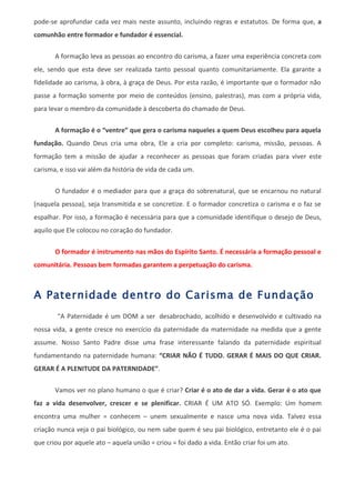 pode-se aprofundar cada vez mais neste assunto, incluindo regras e estatutos. De forma que, a
comunhão entre formador e fundador é essencial.

       A formação leva as pessoas ao encontro do carisma, a fazer uma experiência concreta com
ele, sendo que esta deve ser realizada tanto pessoal quanto comunitariamente. Ela garante a
fidelidade ao carisma, à obra, à graça de Deus. Por esta razão, é importante que o formador não
passe a formação somente por meio de conteúdos (ensino, palestras), mas com a própria vida,
para levar o membro da comunidade à descoberta do chamado de Deus.


       A formação é o “ventre” que gera o carisma naqueles a quem Deus escolheu para aquela
fundação. Quando Deus cria uma obra, Ele a cria por completo: carisma, missão, pessoas. A
formação tem a missão de ajudar a reconhecer as pessoas que foram criadas para viver este
carisma, e isso vai além da história de vida de cada um.


       O fundador é o mediador para que a graça do sobrenatural, que se encarnou no natural
(naquela pessoa), seja transmitida e se concretize. E o formador concretiza o carisma e o faz se
espalhar. Por isso, a formação é necessária para que a comunidade identifique o desejo de Deus,
aquilo que Ele colocou no coração do fundador.


       O formador é instrumento nas mãos do Espírito Santo. É necessária a formação pessoal e
comunitária. Pessoas bem formadas garantem a perpetuação do carisma.



A Paternidade dentro do Carisma de Fundação
        “A Paternidade é um DOM a ser desabrochado, acolhido e desenvolvido e cultivado na
nossa vida, a gente cresce no exercício da paternidade da maternidade na medida que a gente
assume. Nosso Santo Padre disse uma frase interessante falando da paternidade espiritual
fundamentando na paternidade humana: “CRIAR NÃO É TUDO. GERAR É MAIS DO QUE CRIAR.
GERAR É A PLENITUDE DA PATERNIDADE”.


       Vamos ver no plano humano o que é criar? Criar é o ato de dar a vida. Gerar é o ato que
faz a vida desenvolver, crescer e se plenificar. CRIAR É UM ATO SÓ. Exemplo: Um homem
encontra uma mulher = conhecem – unem sexualmente e nasce uma nova vida. Talvez essa
criação nunca veja o pai biológico, ou nem sabe quem é seu pai biológico, entretanto ele é o pai
que criou por aquele ato – aquela união = criou = foi dado a vida. Então criar foi um ato.
 