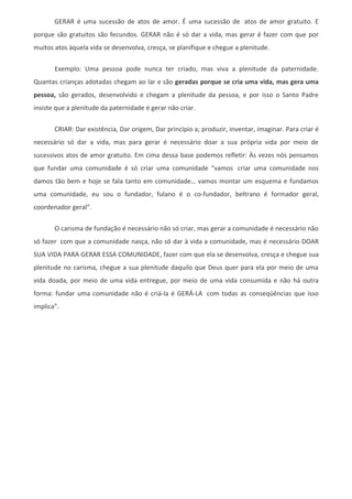 GERAR é uma sucessão de atos de amor. É uma sucessão de atos de amor gratuito. E
porque são gratuitos são fecundos. GERAR não é só dar a vida, mas gerar é fazer com que por
muitos atos àquela vida se desenvolva, cresça, se planifique e chegue a plenitude.


       Exemplo: Uma pessoa pode nunca ter criado, mas viva a plenitude da paternidade.
Quantas crianças adotadas chegam ao lar e são geradas porque se cria uma vida, mas gera uma
pessoa, são gerados, desenvolvido e chegam a plenitude da pessoa, e por isso o Santo Padre
insiste que a plenitude da paternidade é gerar não criar.


       CRIAR: Dar existência, Dar origem, Dar princípio a; produzir, inventar, imaginar. Para criar é
necessário só dar a vida, mas para gerar é necessário doar a sua própria vida por meio de
sucessivos atos de amor gratuito. Em cima dessa base podemos refletir: Às vezes nós pensamos
que fundar uma comunidade é só criar uma comunidade “vamos criar uma comunidade nos
damos tão bem e hoje se fala tanto em comunidade… vamos montar um esquema e fundamos
uma comunidade, eu sou o fundador, fulano é o co-fundador, beltrano é formador geral,
coordenador geral”.

       O carisma de fundação é necessário não só criar, mas gerar a comunidade é necessário não
só fazer com que a comunidade nasça, não só dar à vida a comunidade, mas é necessário DOAR
SUA VIDA PARA GERAR ESSA COMUNIDADE, fazer com que ela se desenvolva, cresça e chegue sua
plenitude no carisma, chegue a sua plenitude daquilo que Deus quer para ela por meio de uma
vida doada, por meio de uma vida entregue, por meio de uma vida consumida e não há outra
forma: fundar uma comunidade não é criá-la é GERÁ-LA com todas as conseqüências que isso
implica”.
 