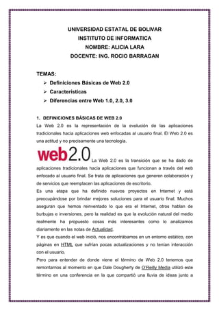 UNIVERSIDAD ESTATAL DE BOLIVAR INSTITUTO DE INFORMATICA NOMBRE: ALICIA LARA DOCENTE: ING. ROCIO BARRAGAN TEMAS: Definiciones Básicas de Web 2.0 Características Diferencias entre Web 1.0, 2.0, 3.0 DEFINICIONES BÁSICAS DE WEB 2.0 La Web 2.0 es la representación de la evolución de las aplicaciones tradicionales hacia aplicaciones web enfocadas al usuario final. El Web 2.0 es una actitud y no precisamente una tecnología. La Web 2.0 es la transición que se ha dado de aplicaciones tradicionales hacia aplicaciones que funcionan a través del web enfocado al usuario final. Se trata de aplicaciones que generen colaboración y de servicios que reemplacen las aplicaciones de escritorio.  Es una etapa que ha definido nuevos proyectos en Internet y está preocupándose por brindar mejores soluciones para el usuario final. Muchos aseguran que hemos reinventado lo que era el Internet, otros hablan de burbujas e inversiones, pero la realidad es que la evolución natural del medio realmente ha propuesto cosas más interesantes como lo analizamos diariamente en las notas de Actualidad. Y es que cuando el web inició, nos encontrábamos en un entorno estático, con páginas en HTML que sufrían pocas actualizaciones y no tenían interacción con el usuario. Pero para entender de donde viene el término de Web 2.0 tenemos que remontarnos al momento en que Dale Dougherty de O’Reilly Media utilizó este término en una conferencia en la que compartió una lluvia de ideas junto a Craig Cine de MediaLive. En dicho evento se hablaba del renacimiento y evolución de la web. Constantemente estaban surgiendo nuevas aplicaciones y sitios con sorprendentes funcionalidades. Y así se dio la pauta para la Web 2.0 conference que arranca en el 2004 y hoy en día se realiza anualmente en San Francisco, con eventos adicionales utilizando la marca en otros países. En la charla inicial del Web Conference se habló de los: PRINCIPIOS QUE TENÍAN LAS APLICACIONES WEB 2.0: La web es la plataforma La información es lo que mueve al Internet Efectos de la red movidos por una arquitectura de participación. La innovación surge de características distribuidas por desarrolladores independientes. El fin del círculo de adopción de software pues tenemos servicios en beta perpetuo ¿QUÉ ES LA WEB 1.0?  Es un tipo de web estática con documentos que jamás se actualizaban y los contenidos dirigidos a la navegación (HTML y GIF). ¿QUÉ ES LA WEB 2.0?  Es una evolución de Web 1.0. Es un “ecosistema”  de la información: Google, Wikipedia, Ebay, Youtube, SkypeSkype, Writely, Blogger, RSS, Flickr, Emule, Todas estas aplicaciones y sitios tienen en común que su principal activo es el usuario. A mayor número de usuarios aumenta el valor del sitio y su contenido. No hay versiones, siempre está cambiando. la Web 2.0 esta destinada a la navegación. Tiene innovaciones (tecnologías) Sitios representativos de Web 2.0: -Google   : es más que un buscador, es una marca que abarca desde un sistema de correo electrónico (Gmail) hasta un mapa mundial con callejeros y orto fotografías (Google maps).-Emule    es una aplicación que permite el intercambio de archivos entre usuarios de forma descentralizada.-Wikipedia    es un proyecto de encipledia libre donde son los usuarios los que escriben los artículos.-Ebay    es un sitio que permite a millones de usuarios en todo el mundo comprar y vender cualquier cosa en cualquier sitio.-Youtube    es el sitio favoritos de miles de usuarios para ver vídeos que los mismo usuarios aportan y comparten. -Skype    es una aplicación que permite hablar gratuitamente con otros usuarios que se encuentran en cualquier parte del mundo, usando tecnología de voz sobre IP. Skype permite incluso hablar por teléfono con todo el mundo a un precio muy competitivo.-Writely:    Ofrece un procesador de texto en línea que permite compartir los documento con otros usuarios e incluso publicar automáticamente en Blogger.-Blogger   , es la aplicación más popular para crear un weblog de forma fácil. Los weblogs están revolucionando Internet y blogger es la forma más fácil de crear un diario en Internet.-Flickr    es un sitio que facilita que los internautas compartan fotografías. Permite de forma gratuita la creación de álbumes que luego se presentan como diapositivas. En conclusión WEB 2.0 es más actitud y modelo de negocio antes que tecnología: centrado en COMUNICACIÓN, centrado en EL USUARIO, la tecnología debe soportar los conceptos y en el constante cambio. ¿QUÉ SIGNIFICA 
WEB SEMÁNTICA
?  La Web semántica  es la idea de añadir metadatos semánticos a la World Wide Web. Esas informaciones adicionales (describiendo el contenido, el significado y la relación de los datos) deben ser dado en forma formal, así que es posible evaluarlas automáticamente por máquinas. El destino es mejorar la World Wide Web por ampliar la interoperabilidad entre los sistemas informáticos y reducir la mediación de operadores humanos necesaria. El precursor de la idea, Tim Bernés-Lee, intentó desde el principio incluir informaciones semánticas en su creación, la World Wide Web, pero por «causas diferentes» no fue posible. Introdujo la Web semántica para recuperar esta omisión. CARACTERÍSTICAS DE LA WEB 2.0    Simplifica la usabilidad del sitio web    Ahorra tiempo al usuario    Estandariza los lenguajes para una mejor utilización de la re-utilización del código.    Permite una mejor interoperabilidad entre aplicaciones y entre las aplicaciones y las máquinas (software-hardware).    Facilita las interacciones    Facilita el reconocimiento o detección de carencias o nuevas formas de utilización de aplicaciones.    Facilita la convergencia entre los medios de comunicación y los contenidos.    Facilita la publicación, la investigación y la consulta de contenidos web. 3. DIFERENCIAS ENTRE WEB 1.0 Y WEB 2.0 Web 1.0Tipo de Web: estática.Período: 1994-1997Tecnología asociada: HTML, GIF.Características: las páginas web son documentos estáticos que jamás se actualizaban Web 2.0Tipo de Web: colaborativaPeríodo: 2003 - hoyTecnología asociada: Ajax, DHTML, XML, SoapCaracterísticas: los usuarios se convierten en contribuidores. Publican las informaciones y realizan cambios en los datos. Web 3.0 Justo cuando las ideas sobre la Web 2.0 comienzan a incorporarse a la corriente, el grupo de cerebros tras la World Wide Web ha comenzado a trabajar en lo que podría terminar llamándose Web 3.0. Justo cuando las ideas sobre la Web 2.0 comienzan a incorporarse a la corriente, el grupo de cerebros tras la World Wide Web ha comenzado a trabajar en lo que podría terminar llamándose Web 3.0. “En 20 años más miraremos hacia atrás y diremos que éste fue el período embrionario”, dijo Tim Berners-Lee, quien estableció el lenguaje de programación de la web, en 1989, con colegas del CERN, el instituto de ciencias europeo. “La web se hará más revolucionaria”, dijo a los delegados, en la apertura de la XV Conferencia anual de la World Wide Web. Aunque Berners-Lee es reacio a emplear el término Web 2.0 (un modismo de Silicon Valley para describir a la Internet desde la irrupción de los puntos com a inicios de siglo), dice que ve un nivel de vigor nuevo en la red. Para muchos en el mundo de la tecnología, Web 2.0 significa una Internet que es aún más interactiva, personalizada, social y mediáticamente intensiva (por no mencionar lucrativa) que la de hace una década. Es un cambio visible en bases de datos mediales de múltiples niveles, como Google Maps, programas de software que operan al interior de los browsers de Web como el amistoso procesador de palabras Writely, foros comunitarios de alto volumen como MySpace y las así llamadas herramientas sociales de búsqueda como Yahoo Answers. Pero los especialistas en softwares, los ejecutivos tecnológicos y los emprendedores que asisten a la conferencia de Edimburgo, buscan más allá de eso, centrándose en otra (aunque menos amistosa hacia el usuario) consecuencia: la web semántica, otra creación de Berners-Lee. En esta versión de la web, los sitios, los vínculos, los medios y las bases de datos, son “más inteligentes” y capaces de trasmitir automáticamente más significados que los actuales. Por ejemplo, dijo Berners-Lee, un portal que anuncie una conferencia incorporaría también una cantidad de información relacionada. Un usuario podría pulsar un vínculo y transferir inmediatamente la hora y la fecha de la conferencia a su calendario electrónico. La ubicación (dirección, latitud, longitud, hasta quizás la altura) podría ser enviada a su equipo GPS y los nombres y biografías de los otros invitados podría mandarse a un listado de mensajes instantáneo. En otras palabras, el lenguaje de acceso de cada página web podría ser referido a otras innumerables bases de datos, una vez que los diseñadores se pongan de acuerdo en un conjunto común de definiciones. ADOPTAR LOS COMPONENTES Muchos de esos fundamentos han sido establecidos durante los últimos años por el World Wide Web Consortium, un grupo técnico de estándares y políticas dirigido por Berners-Lee. Ahora corresponde hacer el esfuerzo de activar a los diseñadores de web para que adopten los componentes y los lleven a softwares, servicios y sitios, dijo Nigel Shadbolt, profesor de inteligencia artificial en la universidad de Southhampton, Inglaterra. “Hay un lugar obvio para la web semántica en las ciencias de la vida, en la medicina, en la investigación industrial”, dijo Shadbolt, y allí es donde mayoritariamente se concentra hoy. “Estamos buscando comunidades de usuarios de información para mostrarles los beneficios”, dijo. La Web 3.0 es un término que no termina de tener un significado ya que varios expertos han intentado dar definiciones que no concuerdan o encajan la una con la otra pero que, en definitiva, va unida a veces con la Web Semántica.  En lo que a su aspecto semántico se refiere, la Web 3.0 es una extensión del World Wide Web en el que se puede expresar no sólo lenguaje natural, también se puede utilizar un lenguaje que se puede entender, interpretar utilizar por agentes software, permitiendo de este modo encontrar, compartir e integrar la información más fácilmente.  El termino se acuño en 2001 en un artículo científico escrito por American Boauthored Berners-Lee en el que se describía el término como lugar en el cual las máquinas pueden leer páginas Web con la misma facilidad con la que los humanos lo hacemos.  Otros de los términos que se han utilizado para definir la Web 3.0 hacen referencia a la transformación de la Web en una base de datos, un movimiento hacia la fabricación de contenido accesible para múltiples buscadores, la influencia de la Inteligencia Artificial, la Web Semántica o la Web geoespacial.  La Web 3.0 y sus servicios se fundamentan en el colectivo de la Web Semántica, búsquedas de lenguaje natural, data-mining, aprendizaje automático y asistencia de agentes, todo ello conocido como técnicas de la Inteligencia Artificial o Inteligencia Web.  De acuerdo a algunos expertos, “la Web 3.0 está caracterizada y aprovisionada por la acertada unión de la Inteligencia Artificial y la Web”, mientras que algunos expertos han definido la Web 3.0 como el siguiente paso en la progresión de las tuberís que conforman Internet.  OTRAS CARACTERISTICAS ADICIONALES: Web 1.0Tipo de Web: estática.Período: 1994-1997Tecnología asociada: HTML, GIF.Características: las páginas web son documentos estáticos que jamas se actualizaban Web 1.5Tipo de Web: dinámicaPeríodo: 1997-2003Tecnología asociada: DHTML, ASP, CSS.Características: las páginas web son construidas dinámicamente a partir de una o varias bases de datos. Web 2.0Tipo de Web: colaborativaPeríodo: 2003 - hoyTecnología asociada: Ajax, DHTML, XML, SoapCaracterísticas: los usuarios se convierten en contribuidores. Publican las informaciones y realizan cambios en los datos. OTRAS CARACTERÍSTICAS DE LA WEB 2.0.    Simplifica la usabilidad del sitio web    Ahorra tiempo al usuario    Estandariza los lenguajes para una mejor utilización de la re-utilización del código.    Permite una mejor interoperabilidad entre aplicaciones y entre las aplicaciones y las máquinas (software-hardware).    Facilita las interacciones    Facilita el reconocimiento o detección de carencias o nuevas formas de utilización de aplicaciones. (Ver esta entrada en el blog Reflexiones e irreflexiones de Fernand0)    Facilita la convergencia entre los medios de comunicación y los contenidos.    Facilita la publicación, la investigación y la consulta de contenidos web.  Y sobre todo… estimula y aprovecha la inteligencia colectiva en beneficio de internet. 