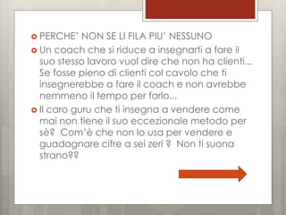  PERCHE’

NON SE LI FILA PIU’ NESSUNO
 Un coach che si riduce a insegnarti a fare il
suo stesso lavoro vuol dire che non ha clienti...
Se fosse pieno di clienti col cavolo che ti
insegnerebbe a fare il coach e non avrebbe
nemmeno il tempo per farlo...
 Il caro guru che ti insegna a vendere come
mai non tiene il suo eccezionale metodo per
sè? Com’è che non lo usa per vendere e
guadagnare cifre a sei zeri ? Non ti suona
strano??

 