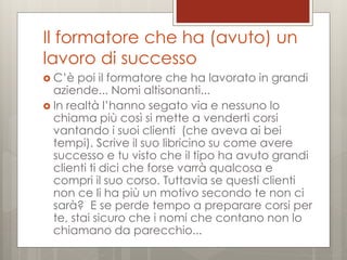 Il formatore che ha (avuto) un
lavoro di successo
 C’è

poi il formatore che ha lavorato in grandi
aziende... Nomi altisonanti...
 In realtà l’hanno segato via e nessuno lo
chiama più così si mette a venderti corsi
vantando i suoi clienti (che aveva ai bei
tempi). Scrive il suo libricino su come avere
successo e tu visto che il tipo ha avuto grandi
clienti ti dici che forse varrà qualcosa e
compri il suo corso. Tuttavia se questi clienti
non ce li ha più un motivo secondo te non ci
sarà? E se perde tempo a preparare corsi per
te, stai sicuro che i nomi che contano non lo
chiamano da parecchio...

 