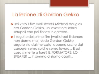 La lezione di Gordon Gekko
 Hai

visto il film wall street? Michael douglas
era Gordon Gekko, un investitore senza
scrupoli che poi finisce in carcere.
 Il seguito del primo film (wall street-il denaro
non dorme mai) vede Gordon Gekko
segato via dal mercato, appena uscito dal
carcere, senza soldi e senza lavoro... E sai
cosa si mette a fare? IL FORMATORE, LO
SPEAKER ... Insomma ci siamo capiti...

 