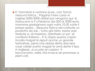 

E i formatori si vantano pure...non fanno
nessuna fatica... Pagano il loro corso in
inglese 2000-3000 dollari poi vengono qui, lo
traducono e ti chiedono dai 500 ai 2000 euro,
insomma gadagnano ogni volta 10-20 volte il
prezzo speso... Nessuna fatica nel costruire un
prodotto da soli... Tutto già fatto, basta solo
tradurlo e, al massimo, adattarlo un po’ al
contesto italiano... E tu dopo questo copiaincolla magari lo reputi anche un grande
formatore, pensi che abbia detto davvero
cose valide (certo magari le avrà dette il tipo
in inglese)...a scuola se copiavi ti
bocciavano, nella vita invece sei promosso a
pieni voti.

 