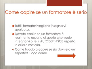 Come capire se un formatore è serio
 Tutti

i formatori vogliono insegnarvi
qualcosa.
 Dovete capire se un formatore è
realmente esperto di quello che vuole
insegnarvi o se si AUTODEFINISCE esperto
in quella materia.
 Come faccio a capire se sia davvero un
esperto? Ecco come

 