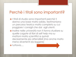 Perchè i titoli sono importanti?






I titoli di studio sono importanti perchè ti
danno una base molto solida, testimoniano
un percorso teorico molto completo su cui
poggiare i consigli che dai agli utenti.
Inoltre nelle università non ti fanno studiare su
quelle cagate di libri di self help ma su
mattoni molto scientifici e quindi
decisamente più attendibili (ma anche molto
meno divertenti da leggere)
tuttavia....

 