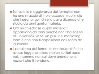  Tuttavia

la maggioranza dei formatori non
ha uno straccio di titolo accademico in ciò
che insegna, quindi se la cava dicendo che
studia da anni quella materia.
 Ora mi chiedo: se quella materia ti
appassiona da anni perchè non l’hai scelta
all’università? Se sei un guru del marketing
com’è che non ti appassiona così tanto da
laurearti?
 Il problema dei formatori non laureati è che
spesso leggono le loro nozioni su libri poco
seri, insomma non sai dove prendono le
nozioni che ti vendono.

 