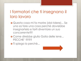 I formatori che ti insegnano il
loro lavoro
 Questa

cosa mi fa morire (dal ridere)... Se
uno sa fare una cosa perchè dovrebbe
insegnartela e farti diventare un suo
concorrente??
 Come direbbe giulio Golia delle iene...
PECCHE’ ????
 Ti spiego io perchè...

 