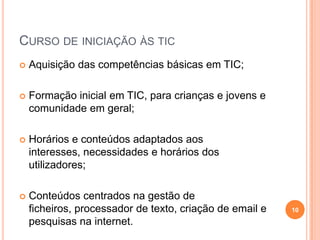 Curso de iniciação às ticAquisição das competências básicas em TIC;Formação inicial em TIC, para crianças e jovens e comunidade em geral; Horários e conteúdos adaptados aos interesses, necessidades e horários dos utilizadores; Conteúdos centrados na gestão de ficheiros, processador de texto, criação de email e pesquisas na internet.10