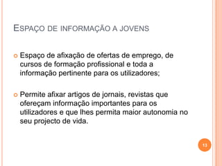 Espaço de informação a jovens Espaço de afixação de ofertas de emprego, de cursos de formação profissional e toda a informação pertinente para os utilizadores; Permite afixar artigos de jornais, revistas que ofereçam informação importantes para os utilizadores e que lhes permita maior autonomia no seu projecto de vida.13