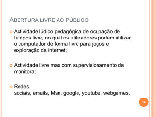 Abertura livre ao público Actividade lúdico pedagógica de ocupação de tempos livre, no qual os utilizadores podem utilizar o computador de forma livre para jogos e exploração da internet;Actividade livre mas com supervisionamento da monitora;Redes sociais, emails, Msn, google, youtube, webgames.14