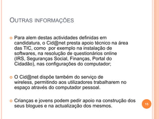 Outras informações Para alem destas actividades definidas em candidatura, o Cid@net presta apoio técnico na área das TIC, como  por exemplo na instalação de softwares, na resolução de questionários online (IRS, Seguranças Social, Finanças, Portal do Cidadão), nas configurações do computador; O Cid@net dispõe também do serviço de wireless, permitindo aos utilizadores trabalharem no espaço através do computador pessoal.Crianças e jovens podem pedir apoio na construção dos seus blogues e na actualização dos mesmos. 15