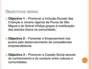 Objectivos gerais Objectivo 1 – Promover a Inclusão Escolar das Crianças e Jovens ciganos da Povoa de São Miguel e do Sobral d'Adiça graças à mobilização dos actores-chave na comunidade; Objectivo 2 – Fomentar o Empowerment nos jovens pelo desenvolvimento de competências empreendedoras Objectivo 3 – Promover a Coesão Social através do conhecimento e do contacto entre culturas e comunidades. 3
