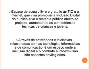Espaço de acesso livre e gratuito às TIC e à Internet, que visa promover a Inclusão Digital do público-alvo e restante público afecto ao projecto, aumentando as competências técnicas de crianças e jovens; Através de actividades e iniciativas relacionadas com as tecnologias informáticas e de comunicação, é um espaço onde a inclusão digital e o combate à infoexclusão são aspectos privilegiados.   5