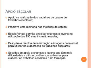 Apoio escolar Apoio na realização dos trabalhos de casa e de trabalhos escolares;Promove uma melhoria nos métodos de estudo;Escola Virtual permite envolver crianças e jovens na utilização das TIC e na inclusão escolar;Pesquisa e recolha de informação e imagens na internet para utilizar na elaboração de trabalhos escolares;Sessões de apoio a crianças e jovens que têm mais dificuldades a utilizar os diversos softwares para elaborar os trabalhos escolares e de formação. 8