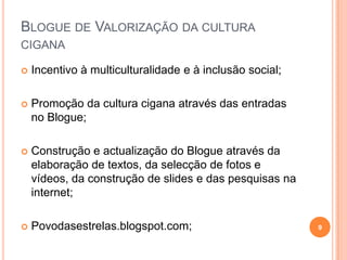 Blogue de Valorização da cultura cigana Incentivo à multiculturalidade e à inclusão social;Promoção da cultura cigana através das entradas no Blogue;Construção e actualização do Blogue através da elaboração de textos, da selecção de fotos e vídeos, da construção de slides e das pesquisas na internet;Povodasestrelas.blogspot.com;9