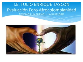 I.E. TULIO ENRIQUE TASCÓN
Evaluación Foro Afrocolombianidad
TENEMOS UN SUEÑO… LA IGUALDAD

PROYECTO DE AFROCOLOMBIANIDAD... TENEMOS
UN SUEÑO: LA IGUALDAD

 