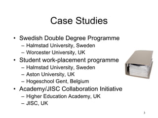 3
Case Studies
• Swedish Double Degree Programme
– Halmstad University, Sweden
– Worcester University, UK
• Student work-placement programme
– Halmstad University, Sweden
– Aston University, UK
– Hogeschool Gent, Belgium
• Academy/JISC Collaboration Initiative
– Higher Education Academy, UK
– JISC, UK
 