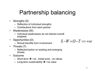5
Partnership balancing
• Strengths (S)
– Reflection of individual strengths
– Contributions from each partner
• Weaknesses (W)
– Individual weaknesses do not distract overall
progress
• Opportunities (O)
– Mutual benefits from involvement
• Threats (T)
– Reflection/action on existing and emerging
threats
• Outcome
– Short-term  +ve , break-even, -ve values
– Long-term sustainability  +ve value
veTOWS 
 