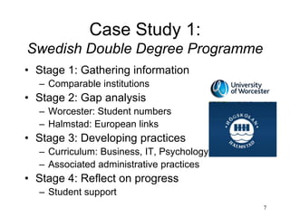 7
Case Study 1:
Swedish Double Degree Programme
• Stage 1: Gathering information
– Comparable institutions
• Stage 2: Gap analysis
– Worcester: Student numbers
– Halmstad: European links
• Stage 3: Developing practices
– Curriculum: Business, IT, Psychology
– Associated administrative practices
• Stage 4: Reflect on progress
– Student support
 