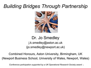 1
Building Bridges Through Partnership
Dr. Jo Smedley
j.k.smedley@aston.ac.uk
(jo.smedley@newport.ac.uk)
Combined Honours, Aston University, Birmingham, UK
(Newport Business School, University of Wales, Newport, Wales)
Conference participation supported by a UK Operational Research Society award
 