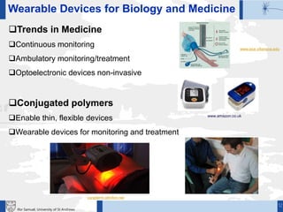 12
Ifor Samuel, University of St Andrews
Trends in Medicine
Continuous monitoring
Ambulatory monitoring/treatment
Optoelectronic devices non-invasive
Conjugated polymers
Enable thin, flexible devices
Wearable devices for monitoring and treatment
Wearable Devices for Biology and Medicine
www.amazon.co.uk
www.ece.villanova.edu
curaderm.olmifon.net
 