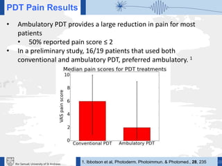 20Ifor Samuel, University of St Andrews
PDT Pain Results
• Ambulatory PDT provides a large reduction in pain for most
patients
• 50% reported pain score ≤ 2
• In a preliminary study, 16/19 patients that used both
conventional and ambulatory PDT, preferred ambulatory. 1
1. Ibbotson et al, Photoderm. Photoimmun. & Photomed., 28, 235
 