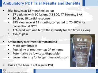 21Ifor Samuel, University of St Andrews
Ambulatory PDT Trial Results and Benefits
• Trial Results at 12 month follow-up
• 67 patients with 90 lesions (42 BCC, 47 Bowens, 1 AK)
• 80 clear, 10 partial response
• 89% clearance at 12 months, compared to 70-100% for
conventional PDT1.
• Achieved with one tenth the intensity for ten times as long
• Avoids pain
• Ambulatory treatment demonstrated
• More comfortable
• Possibility of treatment at GP or home
• Potential to be low cost, disposable
• Lower intensity for longer time avoids pain
• Plus all the benefits of regular PDT.
 