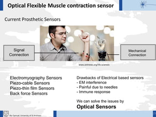 Current Prosthetic Sensors
Mechanical
Connection
Signal
Connection
Electromyography Sensors
Piezo-cable Sensors
Piezo-thin film Sensors
Back force Sensors
Drawbacks of Electrical based sensors
- EM interference
- Painful due to needles
- Immune response
We can solve the issues by
Optical Sensors
Optical Flexible Muscle contraction sensor
www.zeitnews.org/life-sciences
23
Ifor Samuel, University of St Andrews
 