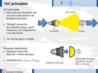 University of St Andrews
VLC principles
Data
in
Data
out
VLC principles
 Data from the transmitter side
are sent to the receiver side
by light in free space.
 The light’s properties
(e.g. intensity, phase, signal
frequency) are modulated to
care information.
 The driving signal is voltage.
VLC principle
Tx
Transmitter Receiver
GaN LED: τ≈10 nsec
Wavelength Converter
Phosphor: τ≈1 μsec
OSC: τ <10 nsec
Phosphor bottleneck
 Phosphor-based LEDs:
blue LED + Yellow phosphor
 VLC bottleneck: 𝜏 𝑌𝐴𝐺:𝐶𝑒 ≫ 𝜏 𝐺𝑎𝑁.
 