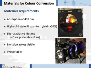 University of St Andrews
Materials for Colour Conversion
Materials requirements
 Absorption at 450 nm
 High solid state PL quantum yield (>50%)
 Short radiative lifetime
(<5 ns, preferably <2 ns)
 Emission across visible
 Photostable
33
 