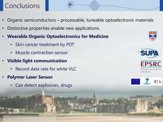 Ifor Samuel, University of St Andrews
Conclusions
Background Photo: Edward Simpson, CC-BY-SA
• Organic semiconductors – processable, tuneable optoelectronic materials
• Distinctive properties enable new applications
• Wearable Organic Optoelectronics for Medicine
• Skin cancer treatment by PDT
• Muscle contraction sensor
• Visible light communication
• Record data rate for white VLC
• Polymer Laser Sensor
• Can detect explosives, drugs
 