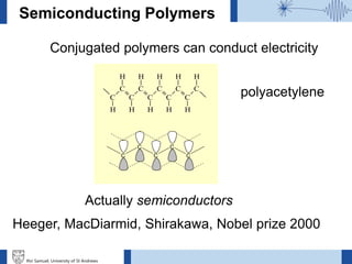 Ifor Samuel, University of St Andrews
Semiconducting Polymers
C
C
C
C
C
C
C
C
C
C
H H H H H
HHHHH
C
C
C
C
C
Conjugated polymers can conduct electricity
polyacetylene
Actually semiconductors
Heeger, MacDiarmid, Shirakawa, Nobel prize 2000
 