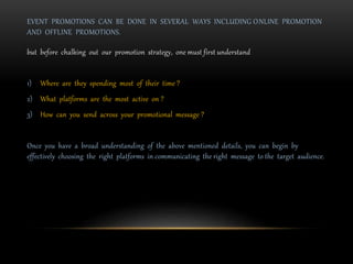 EVENT PROMOTIONS CAN BE DONE IN SEVERAL WAYS INCLUDING ONLINE PROMOTION
AND OFFLINE PROMOTIONS.
but before chalking out our promotion strategy, one must first understand
1) Where are they spending most of their time ?
2) What platforms are the most active on ?
3) How can you send across your promotional message ?
Once you have a broad understanding of the above mentioned details, you can begin by
effectively choosing the right platforms in communicating the right message to the target audience.
 