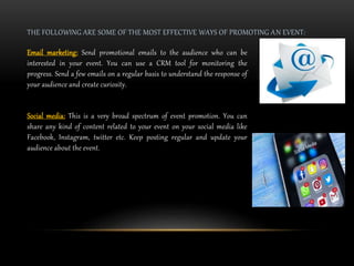 THE FOLLOWING ARE SOME OF THE MOST EFFECTIVE WAYS OF PROMOTING AN EVENT:
Email marketing: Send promotional emails to the audience who can be
interested in your event. You can use a CRM tool for monitoring the
progress. Send a few emails on a regular basis to understand the response of
your audience and create curiosity.
Social media: This is a very broad spectrum of event promotion. You can
share any kind of content related to your event on your social media like
Facebook, Instagram, twitter etc. Keep posting regular and update your
audience about the event.
 