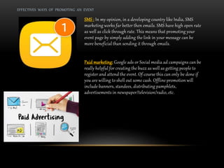EFFECTIVES WAYS OF PROMOTING AN EVENT
SMS : In my opinion, in a developing country like India, SMS
marketing works far better then emails. SMS have high open rate
as well as click through rate. This means that promoting your
event page by simply adding the link in your message can be
more beneficial than sending it through emails.
Paid marketing: Google ads or Social media ad campaigns can be
really helpful for creating the buzz as well as getting people to
register and attend the event. Of course this can only be done if
you are willing to shell out some cash. Offline promotion will
include banners, standees, distributing pamphlets,
advertisements in newspaper/television/radio, etc.
 