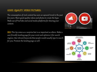 GOOD QUALITY VIDEO/ PICTURES:
The consumption of viral content has seen an upward trend in the past
few years. Share good quality videos and photos to create the hype.
Make use of YouTube and social media platforms for sharing your
content.
SEO: This tip comes as a surprise but is as important as others. Make a
user friendly landing page for your event and optimize it for search
engines. Use relevant keywords that people would usually type to search
for you. Promote the landing page as well.
 