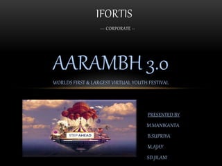 AARAMBH 3.0
WORLDS FIRST & LARGEST VIRTUAL YOUTH FESTIVAL
PRESENTED BY
M.MANIKANTA
B.SUPRIYA
M.AJAY
SD.JILANI
IFORTIS
--- CORPORATE --
 