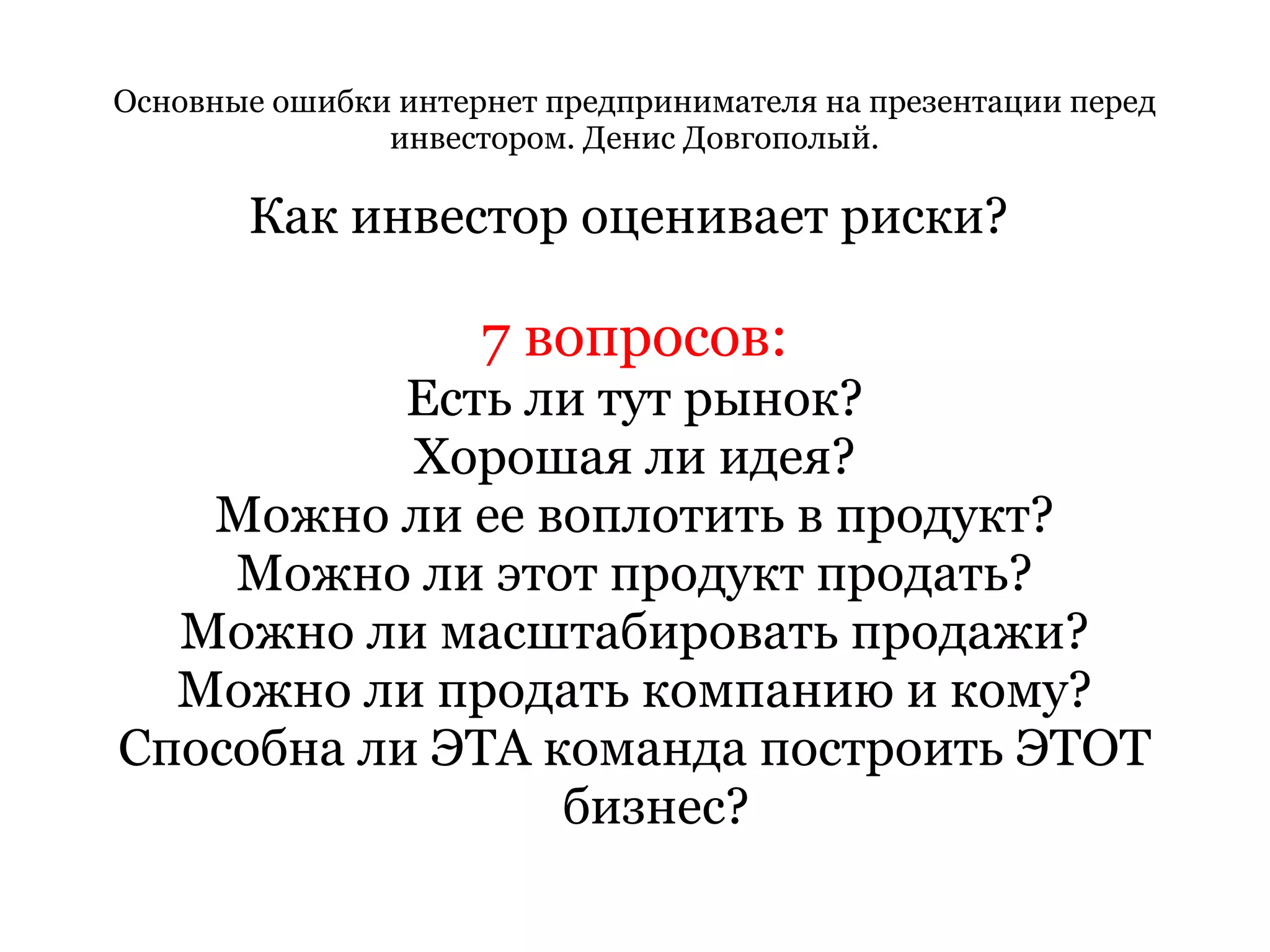 Основные ошибки интернет предпринимателя на презентации перед инвестором. Денис Довгополый. Как инвестор оценивает риски?  7 вопросов: Есть ли тут рынок? Хорошая ли идея? Можно ли ее воплотить в продукт? Можно ли этот продукт продать? Можно ли масштабировать продажи? Можно ли продать компанию и кому? Способна ли ЭТА команда построить ЭТОТ бизнес? 