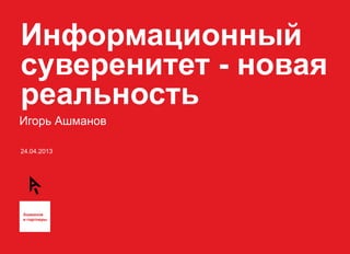 Информационный 
суверенитет - новая 
реальность 
Игорь Ашманов 
24.04.2013 
 