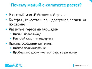 Почему малый e-commerce растет?
 Развитый малый бизнес в Украине
 Быстрая, качественная и доступная логистика
по стране
 Развитые торговые площадки
 Низкий порог входа
 Быстрый старт и поддержка
 Кризис оффлайн ритейла
 Низкое проникновение
 Проблемы с доступностью товара в регионах
 