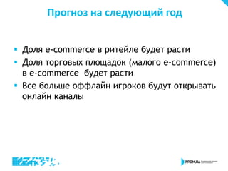 Прогноз на следующий год
 Доля e-commerce в ритейле будет расти
 Доля торговых площадок (малого e-commerce)
в e-commerce будет расти
 Все больше оффлайн игроков будут открывать
онлайн каналы
 