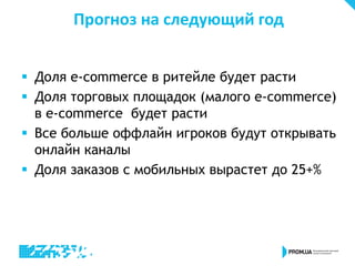 Прогноз на следующий год
 Доля e-commerce в ритейле будет расти
 Доля торговых площадок (малого e-commerce)
в e-commerce будет расти
 Все больше оффлайн игроков будут открывать
онлайн каналы
 Доля заказов с мобильных вырастет до 25+%
 