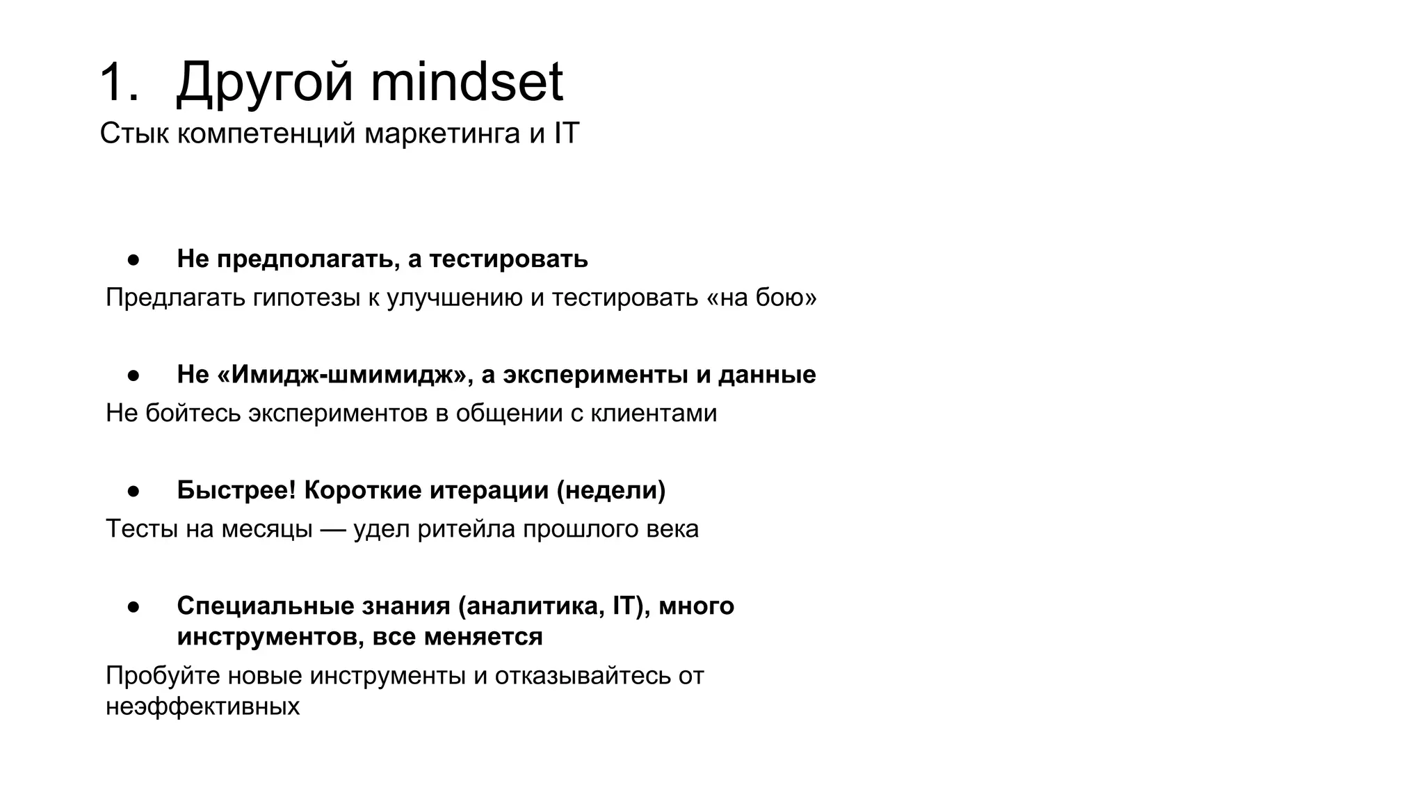 1. Другой mindset
Стык компетенций маркетинга и IT
● Не предполагать, а тестировать
Предлагать гипотезы к улучшению и тестировать «на бою»
● Не «Имидж-шмимидж», а эксперименты и данные
Не бойтесь экспериментов в общении с клиентами
● Быстрее! Короткие итерации (недели)
Тесты на месяцы — удел ритейла прошлого века
● Специальные знания (аналитика, IT), много
инструментов, все меняется
Пробуйте новые инструменты и отказывайтесь от
неэффективных
 