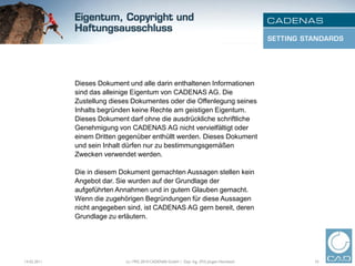Dieses Dokument und alle darin enthaltenen Informationen
             sind das alleinige Eigentum von CADENAS AG. Die
             Zustellung dieses Dokumentes oder die Offenlegung seines
             Inhalts begründen keine Rechte am geistigen Eigentum.
             Dieses Dokument darf ohne die ausdrückliche schriftliche
             Genehmigung von CADENAS AG nicht vervielfältigt oder
             einem Dritten gegenüber enthüllt werden. Dieses Dokument
             und sein Inhalt dürfen nur zu bestimmungsgemäßen
             Zwecken verwendet werden.

             Die in diesem Dokument gemachten Aussagen stellen kein
             Angebot dar. Sie wurden auf der Grundlage der
             aufgeführten Annahmen und in gutem Glauben gemacht.
             Wenn die zugehörigen Begründungen für diese Aussagen
             nicht angegeben sind, ist CADENAS AG gern bereit, deren
             Grundlage zu erläutern.




14.02.2011                  (c) 1992-2010 CADENAS GmbH | Dipl. Ing. (FH) Jürgen Heimbach   33
 