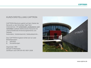 KURZVORSTELLUNG CAPTRON

CAPTRON Electronic gehört auf dem Gebiet der
Sensorik zu den führenden High-Tech
Unternehmen. Wir entwickeln, produzieren und
vertreiben weltweit elektronische Sensoren für
unterschiedlichste Anwendungsbereiche und
Gebiete:
Automation, Verkehrstechnik, Gebäudetechnik,…

Das CAPTRON-Angebot richtet sich an zwei
Bedarfsgruppen:
A. Standard
B. Sonderlöungen

Gegründet 1983
Aktuell 70 Mitarbeiter
Zertifiziert nach DIN EN ISO 9001:2008
 